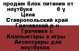 продам блок питания от ноутбука Acer 5551G б/у › Цена ­ 1 000 - Ставропольский край, Грачевский р-н, Грачевка с. Компьютеры и игры » Аксессуары для ноутбуков   